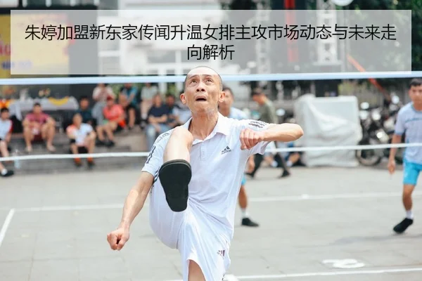 朱婷加盟新东家传闻升温女排主攻市场动态与未来走向解析